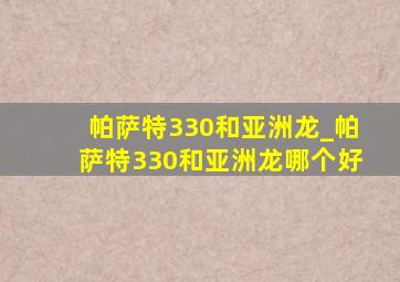 帕萨特330和亚洲龙_帕萨特330和亚洲龙哪个好