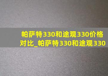 帕萨特330和途观330价格对比_帕萨特330和途观330