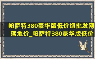 帕萨特380豪华版(低价烟批发网)落地价_帕萨特380豪华版(低价烟批发网)落地价2024