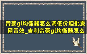 帝豪gl均衡器怎么调(低价烟批发网)音效_吉利帝豪gl均衡器怎么调音质好