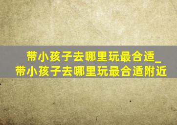 带小孩子去哪里玩最合适_带小孩子去哪里玩最合适附近