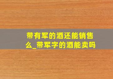 带有军的酒还能销售么_带军字的酒能卖吗