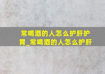 常喝酒的人怎么护肝护胃_常喝酒的人怎么护肝