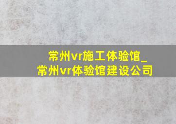 常州vr施工体验馆_常州vr体验馆建设公司