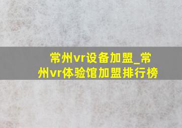 常州vr设备加盟_常州vr体验馆加盟排行榜