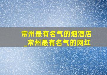 常州最有名气的烟酒店_常州最有名气的网红