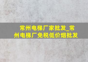 常州电梯厂家批发_常州电梯厂(免税低价烟批发)