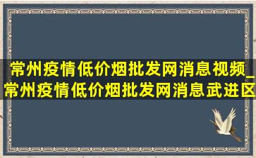 常州疫情(低价烟批发网)消息视频_常州疫情(低价烟批发网)消息武进区