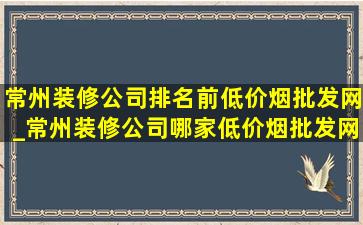 常州装修公司排名前(低价烟批发网)_常州装修公司哪家(低价烟批发网)