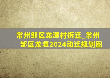 常州邹区龙潭村拆迁_常州邹区龙潭2024动迁规划图