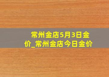 常州金店5月3日金价_常州金店今日金价