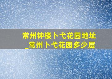 常州钟楼卜弋花园地址_常州卜弋花园多少层