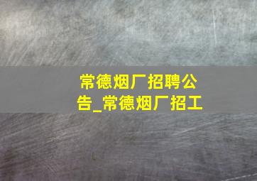 常德烟厂招聘公告_常德烟厂招工