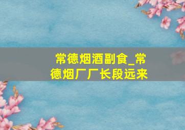 常德烟酒副食_常德烟厂厂长段远来