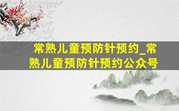 常熟儿童预防针预约_常熟儿童预防针预约公众号