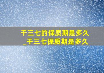 干三七的保质期是多久_干三七保质期是多久