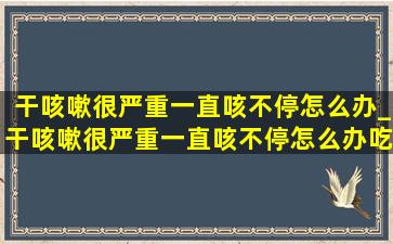 干咳嗽很严重一直咳不停怎么办_干咳嗽很严重一直咳不停怎么办吃什么药