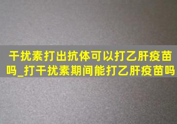 干扰素打出抗体可以打乙肝疫苗吗_打干扰素期间能打乙肝疫苗吗