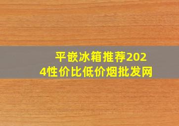 平嵌冰箱推荐2024性价比(低价烟批发网)