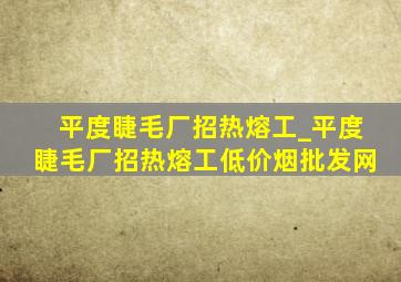 平度睫毛厂招热熔工_平度睫毛厂招热熔工(低价烟批发网)