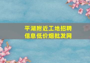 平湖附近工地招聘信息(低价烟批发网)