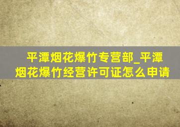 平潭烟花爆竹专营部_平潭烟花爆竹经营许可证怎么申请