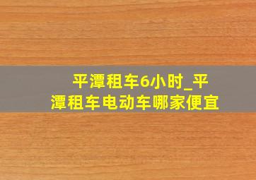 平潭租车6小时_平潭租车电动车哪家便宜