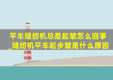 平车缝纫机总是起皱怎么回事_缝纫机平车起步皱是什么原因