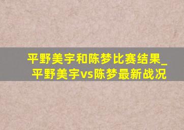 平野美宇和陈梦比赛结果_平野美宇vs陈梦最新战况