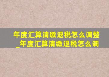 年度汇算清缴退税怎么调整_年度汇算清缴退税怎么调