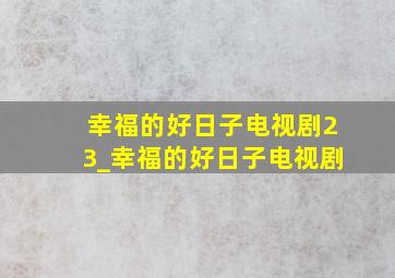 幸福的好日子电视剧23_幸福的好日子电视剧