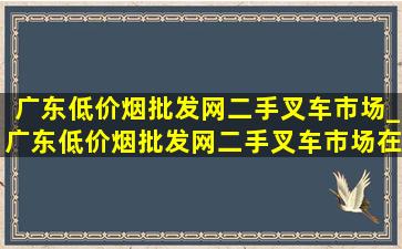 广东(低价烟批发网)二手叉车市场_广东(低价烟批发网)二手叉车市场在哪里