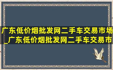 广东(低价烟批发网)二手车交易市场_广东(低价烟批发网)二手车交易市场是哪里