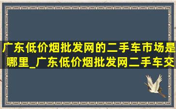 广东(低价烟批发网)的二手车市场是哪里_广东(低价烟批发网)二手车交易市场