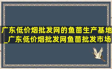 广东(低价烟批发网)的鱼苗生产基地_广东(低价烟批发网)鱼苗批发市场