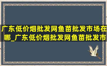 广东(低价烟批发网)鱼苗批发市场在哪_广东(低价烟批发网)鱼苗批发市场