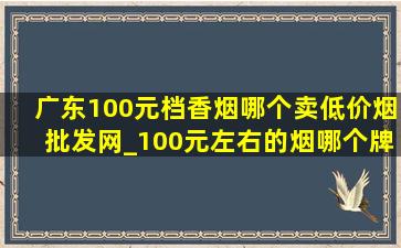 广东100元档香烟哪个卖(低价烟批发网)_100元左右的烟哪个牌子最香