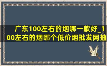 广东100左右的烟哪一款好_100左右的烟哪个(低价烟批发网)抽