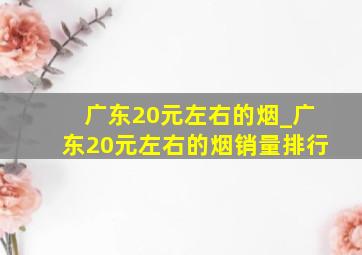 广东20元左右的烟_广东20元左右的烟销量排行