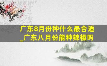 广东8月份种什么最合适_广东八月份能种辣椒吗