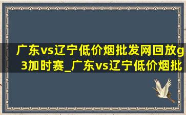 广东vs辽宁(低价烟批发网)回放g3加时赛_广东vs辽宁(低价烟批发网)回放g3