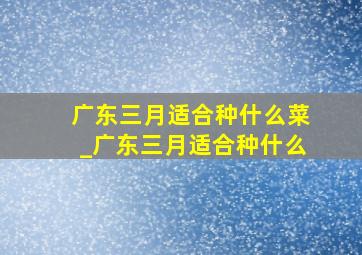 广东三月适合种什么菜_广东三月适合种什么