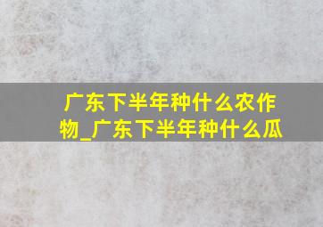 广东下半年种什么农作物_广东下半年种什么瓜