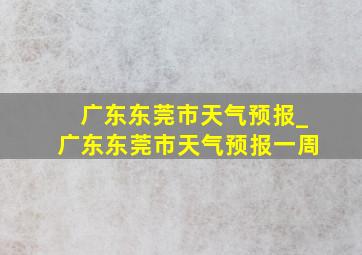 广东东莞市天气预报_广东东莞市天气预报一周