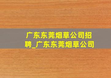 广东东莞烟草公司招聘_广东东莞烟草公司