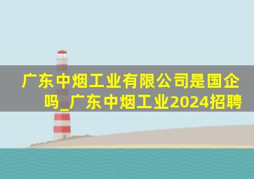 广东中烟工业有限公司是国企吗_广东中烟工业2024招聘