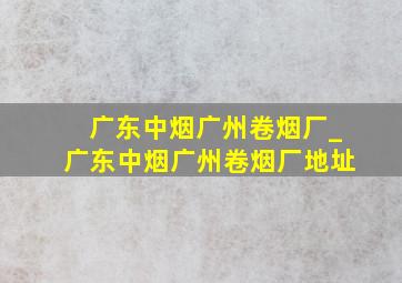 广东中烟广州卷烟厂_广东中烟广州卷烟厂地址