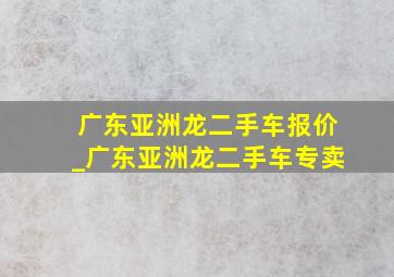 广东亚洲龙二手车报价_广东亚洲龙二手车专卖