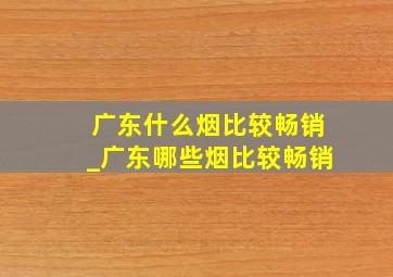 广东什么烟比较畅销_广东哪些烟比较畅销