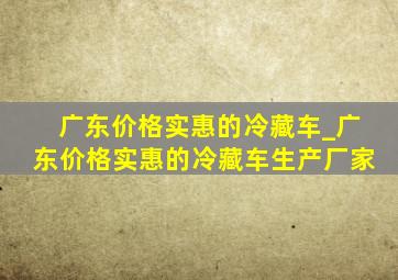 广东价格实惠的冷藏车_广东价格实惠的冷藏车生产厂家